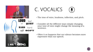  The tone of voice, loudness, inflection, and pitch.
 Consider all the different ways simply changing
your tone of voice might change the meaning of a
sentence.
 Often it so happens that our silence becomes more
expressive than our speech.
 