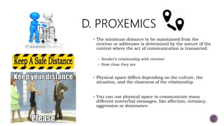  The minimum distance to be maintained from the
receiver or addressee is determined by the nature of the
context where the act of communication is transacted.
 Sender’s relationship with receiver
 How close they are
 Physical space differs depending on the culture, the
situation, and the closeness of the relationship.
 You can use physical space to communicate many
different nonverbal messages, like affection, intimacy,
aggression or dominance.
 