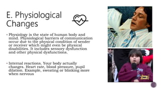  Physiology is the state of human body and
mind. Physiological barriers of communication
occur due to the physical condition of sender
or receiver which might even be physical
disabilities. It includes sensory dysfunction
and other physical dysfunctions.
 Internal reactions. Your body actually
changes. Heart rate, blood pressure, pupil
dilation. Example, sweating or blinking more
when nervous
 
