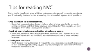 Once you’ve developed your abilities to manage stress and recognize emotions,
you’ll naturally become better at reading the nonverbal signals sent by others.
 Pay attention to inconsistencies.
 Nonverbal communication should reinforce what is being said. Is the person is
saying one thing, and their body language something else? For example, are they
telling you “yes” while shaking their head no?
 Look at nonverbal communication signals as a group.
 Don’t read too much into a single gesture or nonverbal cue. Consider all of the
nonverbal signals you are receiving, from eye contact to tone of voice and body
language.
 Trust your instincts.
 Don’t dismiss your gut feelings. If you get the sense that someone isn’t being honest
or that something isn’t adding up, you may be picking up on a mismatch between
verbal and nonverbal cues.
 