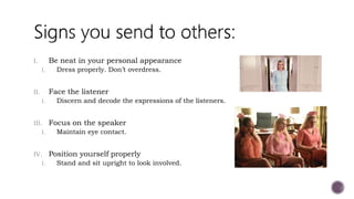 I. Be neat in your personal appearance
I. Dress properly. Don’t overdress.
II. Face the listener
I. Discern and decode the expressions of the listeners.
III. Focus on the speaker
I. Maintain eye contact.
IV. Position yourself properly
I. Stand and sit upright to look involved.
 