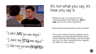 What you say is a vital part of any
communication. But what you don’t
say can be even more important.
 Nonverbal communication can’t be faked.
 You can’t control all of the signals you’re
constantly sending off about what you’re
really thinking and feeling. And the harder
you try, the more unnatural your signals
are likely to come across.
 