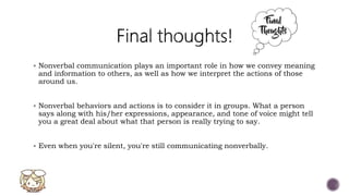  Nonverbal communication plays an important role in how we convey meaning
and information to others, as well as how we interpret the actions of those
around us.
 Nonverbal behaviors and actions is to consider it in groups. What a person
says along with his/her expressions, appearance, and tone of voice might tell
you a great deal about what that person is really trying to say.
 Even when you're silent, you're still communicating nonverbally.
 
