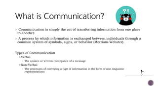  Communication is simply the act of transferring information from one place
to another.
 A process by which information is exchanged between individuals through a
common system of symbols, signs, or behavior (Merriam-Webster).
Types of Communication
Verbal
• The spoken or written conveyance of a message
Non-Verbal
• The processes of conveying a type of information in the form of non-linguistic
representations
 