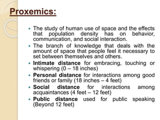 Proxemics:
 The study of human use of space and the effects
that population density has on behavior,
communication, and social interaction.
 The branch of knowledge that deals with the
amount of space that people feel it necessary to
set between themselves and others.
 Intimate distance for embracing, touching or
whispering (0 – 18 inches)
 Personal distance for interactions among good
friends or family (18 inches – 4 feet)
 Social distance for interactions among
acquaintances (4 feet – 12 feet)
 Public distance used for public speaking
(Beyond 12 feet)
 