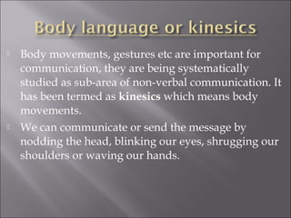  Body movements, gestures etc are important for
communication, they are being systematically
studied as sub-area of non-verbal communication. It
has been termed as kinesics which means body
movements.
 We can communicate or send the message by
nodding the head, blinking our eyes, shrugging our
shoulders or waving our hands.
 