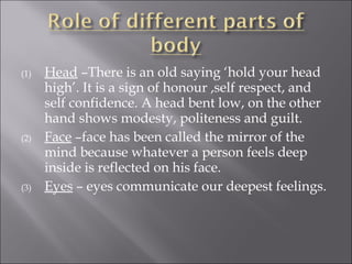 (1) Head –There is an old saying ‘hold your head
high’. It is a sign of honour ,self respect, and
self confidence. A head bent low, on the other
hand shows modesty, politeness and guilt.
(2) Face –face has been called the mirror of the
mind because whatever a person feels deep
inside is reflected on his face.
(3) Eyes – eyes communicate our deepest feelings.
 