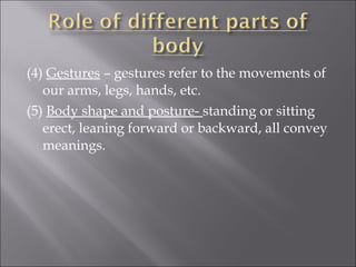 (4) Gestures – gestures refer to the movements of
our arms, legs, hands, etc.
(5) Body shape and posture- standing or sitting
erect, leaning forward or backward, all convey
meanings.
 