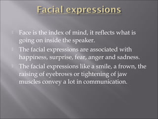  Face is the index of mind, it reflects what is
going on inside the speaker.
 The facial expressions are associated with
happiness, surprise, fear, anger and sadness.
 The facial expressions like a smile, a frown, the
raising of eyebrows or tightening of jaw
muscles convey a lot in communication.
 
