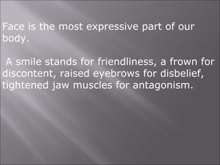 Face is the most expressive part of our
body.
A smile stands for friendliness, a frown for
discontent, raised eyebrows for disbelief,
tightened jaw muscles for antagonism.
 