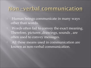  Human beings communicate in many ways
other than words.
 Words often fail to convey the exact meaning.
Therefore, pictures ,drawings, sounds , are
often used to convey messages.
 All these means used in communication are
known as non-verbal communication.
 
