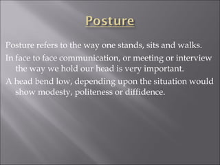 Posture refers to the way one stands, sits and walks.
In face to face communication, or meeting or interview
the way we hold our head is very important.
A head bend low, depending upon the situation would
show modesty, politeness or diffidence.
 