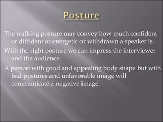 The walking posture may convey how much confident
or diffident or energetic or withdrawn a speaker is.
With the right posture we can impress the interviewer
and the audience.
A person with good and appealing body shape but with
bad postures and unfavorable image will
communicate a negative image.
 