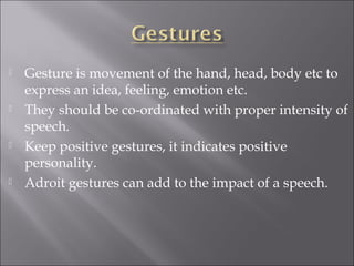  Gesture is movement of the hand, head, body etc to
express an idea, feeling, emotion etc.
 They should be co-ordinated with proper intensity of
speech.
 Keep positive gestures, it indicates positive
personality.
 Adroit gestures can add to the impact of a speech.
 