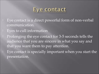  Eye contact is a direct powerful form of non-verbal
communication.
 Eyes to cull information
 Prolonging the eye contact for 3-5 seconds tells the
audience that you are sincere in what you say and
that you want them to pay attention.
 Eye contact is specially important when you start the
presentation.
 