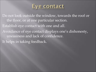 Do not look outside the window, towards the roof or
the floor, or at one particular section.
Establish eye contact with one and all.
Avoidance of eye contact displays one’s dishonesty,
uneasiness and lack of confidence.
It helps in taking feedback.
 