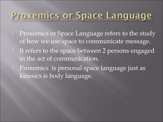  Proxemics or Space Language refers to the study
of how we use space to communicate message.
 It refers to the space between 2 persons engaged
in the act of communication.
 Proxemics is personal space language just as
kinesics is body language.
 