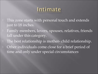  This zone starts with personal touch and extends
just to 18 inches.
 Family members, lovers, spouses, relatives, friends
fall under this category.
 The best relationship is mother- child relationship.
 Other individuals come close for a brief period of
time and only under special circumstances
 