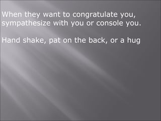 When they want to congratulate you,
sympathesize with you or console you.
Hand shake, pat on the back, or a hug
 