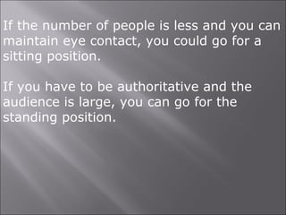 If the number of people is less and you can
maintain eye contact, you could go for a
sitting position.
If you have to be authoritative and the
audience is large, you can go for the
standing position.
 