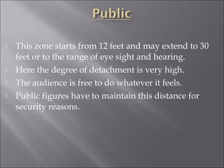  This zone starts from 12 feet and may extend to 30
feet or to the range of eye sight and hearing.
 Here the degree of detachment is very high.
 The audience is free to do whatever it feels.
 Public figures have to maintain this distance for
security reasons.
 