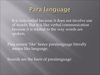 It is non-verbal because it does not involve use
of words. But it is like verbal communication
because it is related to the way words are
spoken.
Para means ‘like’ hence paralanguage literally
means like language.
Sounds are the basis of paralanguage
 