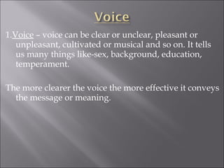 1.Voice – voice can be clear or unclear, pleasant or
unpleasant, cultivated or musical and so on. It tells
us many things like-sex, background, education,
temperament.
The more clearer the voice the more effective it conveys
the message or meaning.
 