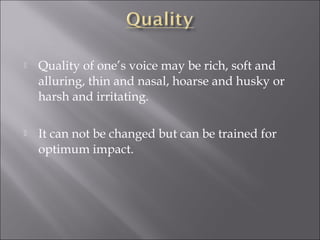  Quality of one’s voice may be rich, soft and
alluring, thin and nasal, hoarse and husky or
harsh and irritating.
 It can not be changed but can be trained for
optimum impact.
 
