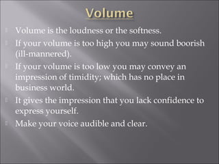  Volume is the loudness or the softness.
 If your volume is too high you may sound boorish
(ill-mannered).
 If your volume is too low you may convey an
impression of timidity; which has no place in
business world.
 It gives the impression that you lack confidence to
express yourself.
 Make your voice audible and clear.
 