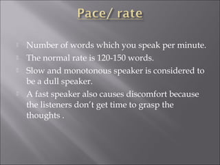  Number of words which you speak per minute.
 The normal rate is 120-150 words.
 Slow and monotonous speaker is considered to
be a dull speaker.
 A fast speaker also causes discomfort because
the listeners don’t get time to grasp the
thoughts .
 