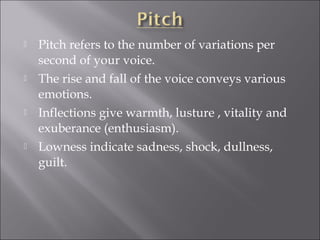  Pitch refers to the number of variations per
second of your voice.
 The rise and fall of the voice conveys various
emotions.
 Inflections give warmth, lusture , vitality and
exuberance (enthusiasm).
 Lowness indicate sadness, shock, dullness,
guilt.
 