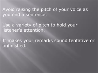 Avoid raising the pitch of your voice as
you end a sentence.
Use a variety of pitch to hold your
listener’s attention.
It makes your remarks sound tentative or
unfinished.
 