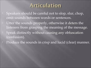  Speakers should be careful not to slop, slur, chop,
omit sounds between words or sentences.
 Utter the sounds properly, otherwise it deters the
listeners from grasping the meaning of the message.
 Speak distinctly without causing any obfuscation
(confusion).
 Produce the sounds in crisp and lucid (clear) manner.
 
