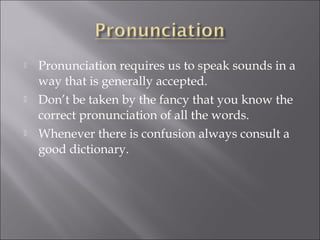  Pronunciation requires us to speak sounds in a
way that is generally accepted.
 Don’t be taken by the fancy that you know the
correct pronunciation of all the words.
 Whenever there is confusion always consult a
good dictionary.
 