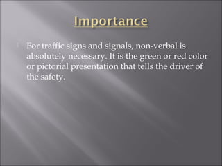 For traffic signs and signals, non-verbal is
absolutely necessary. It is the green or red color
or pictorial presentation that tells the driver of
the safety.
 