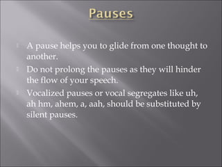 A pause helps you to glide from one thought to
another.
 Do not prolong the pauses as they will hinder
the flow of your speech.
 Vocalized pauses or vocal segregates like uh,
ah hm, ahem, a, aah, should be substituted by
silent pauses.
 