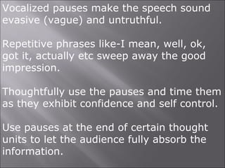 Vocalized pauses make the speech sound
evasive (vague) and untruthful.
Repetitive phrases like-I mean, well, ok,
got it, actually etc sweep away the good
impression.
Thoughtfully use the pauses and time them
as they exhibit confidence and self control.
Use pauses at the end of certain thought
units to let the audience fully absorb the
information.
 