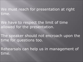 We must reach for presentation at right
time.
We have to respect the limit of time
allowed for the presentation.
The speaker should not encroach upon the
time for questions too.
Rehearsals can help us in management of
time.
 