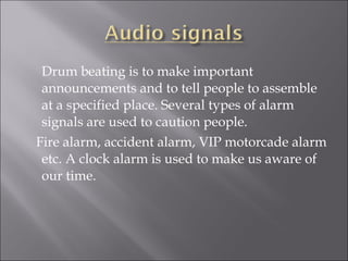Drum beating is to make important
announcements and to tell people to assemble
at a specified place. Several types of alarm
signals are used to caution people.
Fire alarm, accident alarm, VIP motorcade alarm
etc. A clock alarm is used to make us aware of
our time.
 