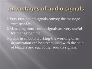 1.Very fast- sound signals convey the message
very quickly.
2.Managing time- sound signals are very useful
for managing time.
3.Helps in smooth working-the working of an
organization can be streamlined with the help
of buzzers and such other sounds signals.
 