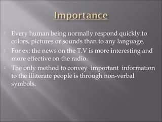  Every human being normally respond quickly to
colors, pictures or sounds than to any language.
 For ex: the news on the T.V is more interesting and
more effective on the radio.
 The only method to convey important information
to the illiterate people is through non-verbal
symbols.
 
