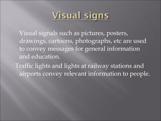 Visual signals such as pictures, posters,
drawings, cartoons, photographs, etc are used
to convey messages for general information
and education.
Traffic lights and lights at railway stations and
airports convey relevant information to people.
 