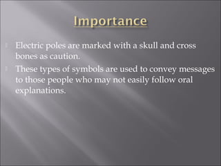  Electric poles are marked with a skull and cross
bones as caution.
 These types of symbols are used to convey messages
to those people who may not easily follow oral
explanations.
 