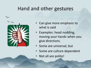 Hand and other gestures
• Can give more emphasis to
what is said
• Examples: head nodding,
moving your hands when you
give directions
• Some are universal, but
• Some are culture dependent
• Not all are polite!
 
