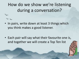 How do we show we’re listening
during a conversation?
• In pairs, write down at least 3 things which
you think makes a good listener.
• Each pair will say what their favourite one is,
and together we will create a Top Ten list
 