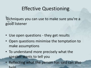 Effective Questioning
Techniques you can use to make sure you’re a
good listener
• Use open questions - they get results
• Open questions minimise the temptation to
make assumptions
• To understand more precisely what the
speaker wants to tell you
• Reflecting what the person has said can also
 