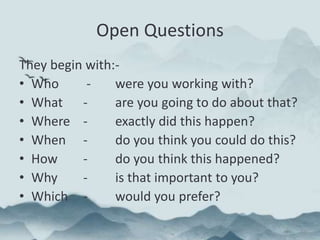 Open Questions
They begin with:-
• Who - were you working with?
• What - are you going to do about that?
• Where - exactly did this happen?
• When - do you think you could do this?
• How - do you think this happened?
• Why - is that important to you?
• Which - would you prefer?
 