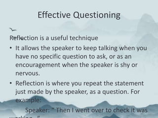Effective Questioning
Reflection is a useful technique
• It allows the speaker to keep talking when you
have no specific question to ask, or as an
encouragement when the speaker is shy or
nervous.
• Reflection is where you repeat the statement
just made by the speaker, as a question. For
example:
Speaker: “ Then I went over to check it was
 