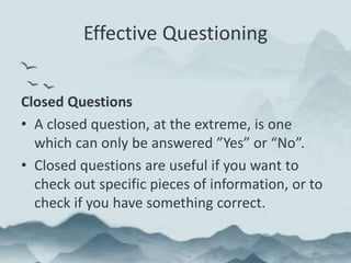 Effective Questioning
Closed Questions
• A closed question, at the extreme, is one
which can only be answered ”Yes” or “No”.
• Closed questions are useful if you want to
check out specific pieces of information, or to
check if you have something correct.
 