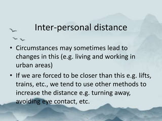 Inter-personal distance
• Circumstances may sometimes lead to
changes in this (e.g. living and working in
urban areas)
• If we are forced to be closer than this e.g. lifts,
trains, etc., we tend to use other methods to
increase the distance e.g. turning away,
avoiding eye contact, etc.
 
